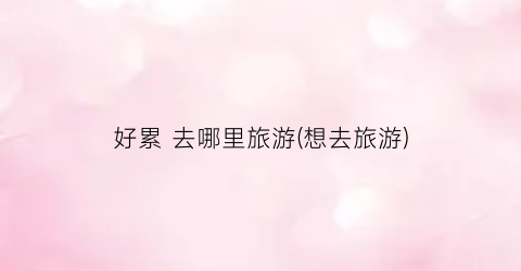 好累 去哪里旅游(想去旅游)